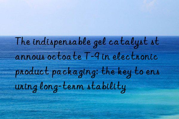 the indispensable gel catalyst stannous octoate t-9 in electronic product packaging: the key to ensuring long-term stability