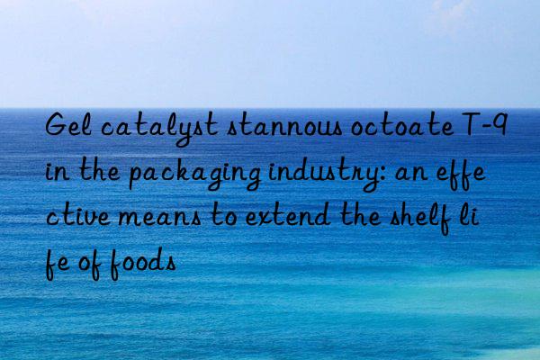gel catalyst stannous octoate t-9 in the packaging industry: an effective means to extend the shelf life of foods