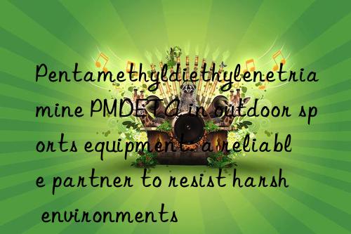 pentamethyldiethylenetriamine pmdeta in outdoor sports equipment: a reliable partner to resist harsh environments