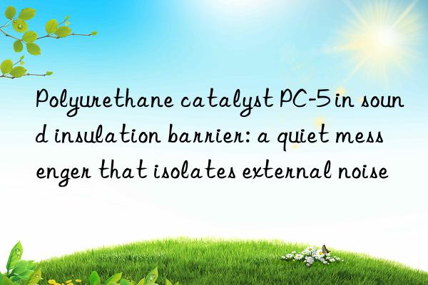 polyurethane catalyst pc-5 in sound insulation barrier: a quiet messenger that isolates external noise