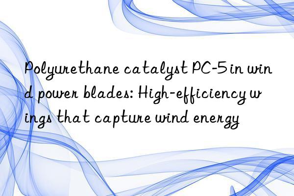 polyurethane catalyst pc-5 in wind power blades: high-efficiency wings that capture wind energy