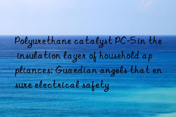 polyurethane catalyst pc-5 in the insulation layer of household appliances: guardian angels that ensure electrical safety