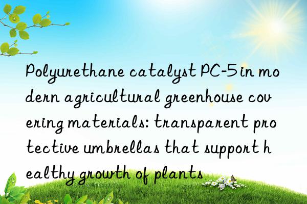 polyurethane catalyst pc-5 in modern agricultural greenhouse covering materials: transparent protective umbrellas that support healthy growth of plants