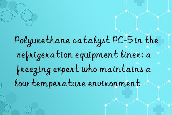 polyurethane catalyst pc-5 in the refrigeration equipment liner: a freezing expert who maintains a low temperature environment