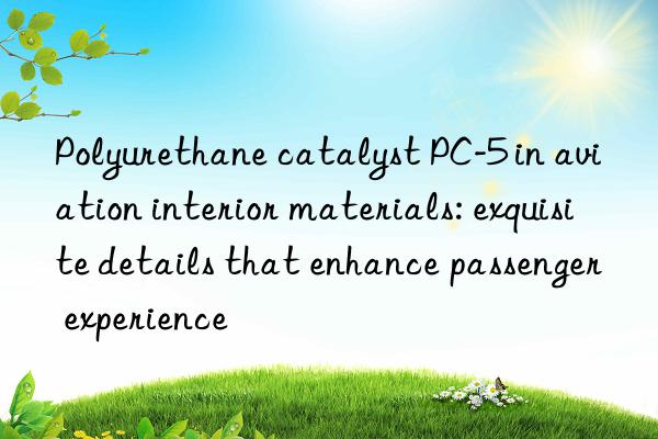 polyurethane catalyst pc-5 in aviation interior materials: exquisite details that enhance passenger experience
