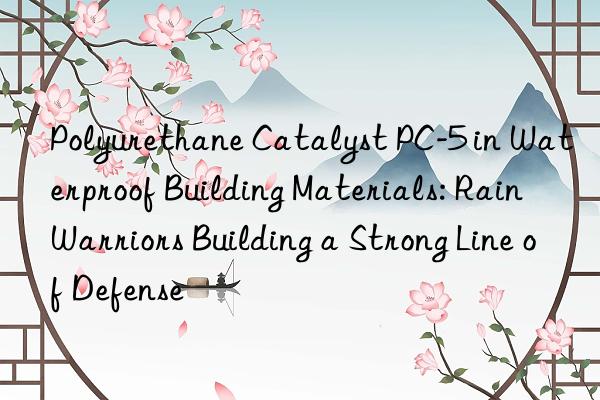 polyurethane catalyst pc-5 in waterproof building materials: rain warriors building a strong line of defense