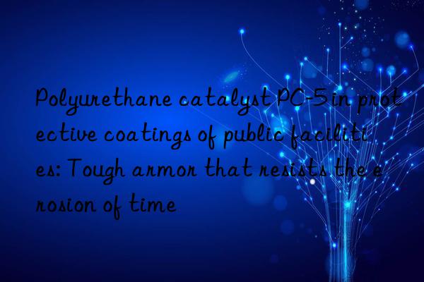 polyurethane catalyst pc-5 in protective coatings of public facilities: tough armor that resists the erosion of time
