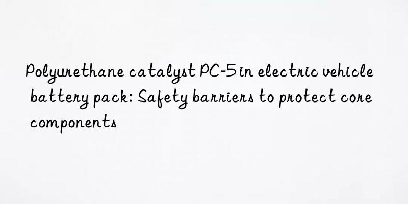 polyurethane catalyst pc-5 in electric vehicle battery pack: safety barriers to protect core components