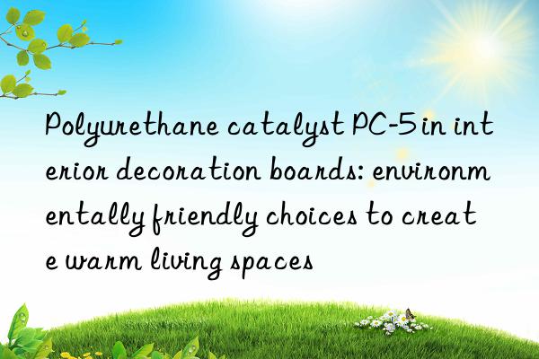 polyurethane catalyst pc-5 in interior decoration boards: environmentally friendly choices to create warm living spaces