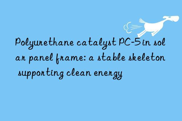 polyurethane catalyst pc-5 in solar panel frame: a stable skeleton supporting clean energy