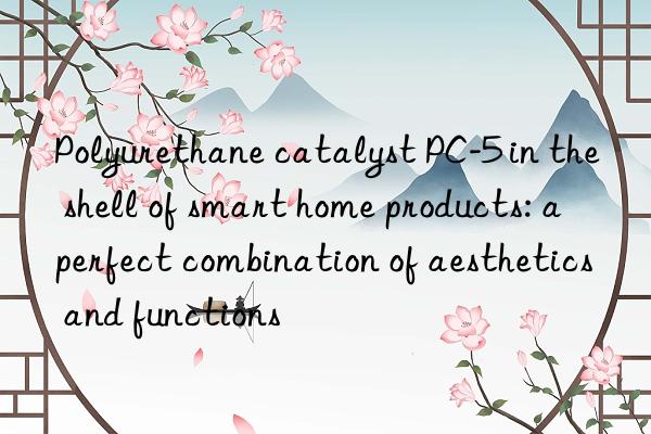 polyurethane catalyst pc-5 in the shell of smart home products: a perfect combination of aesthetics and functions