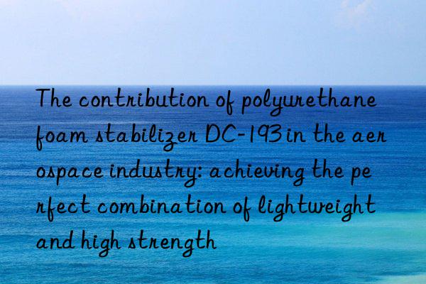 the contribution of polyurethane foam stabilizer dc-193 in the aerospace industry: achieving the perfect combination of lightweight and high strength