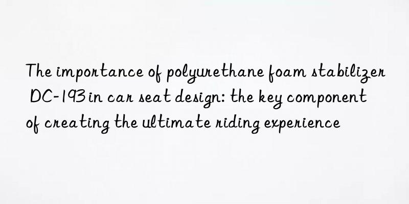 the importance of polyurethane foam stabilizer dc-193 in car seat design: the key component of creating the ultimate riding experience