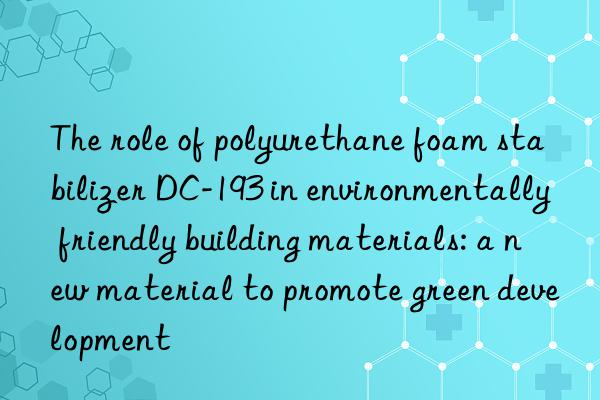 The role of polyurethane foam stabilizer DC-193 in environmentally friendly building materials: a new material to promote green development