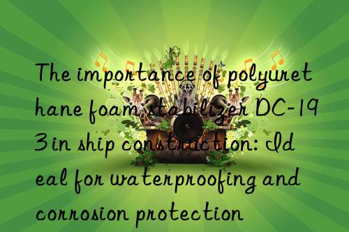 The importance of polyurethane foam stabilizer DC-193 in ship construction: Ideal for waterproofing and corrosion protection