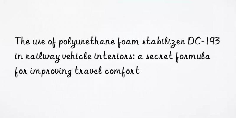 The use of polyurethane foam stabilizer DC-193 in railway vehicle interiors: a secret formula for improving travel comfort