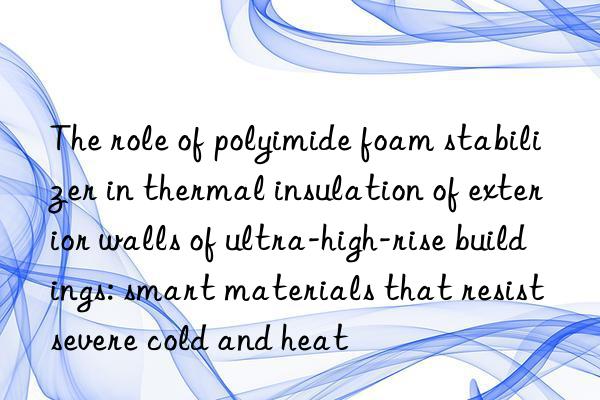 The role of polyimide foam stabilizer in thermal insulation of exterior walls of ultra-high-rise buildings: smart materials that resist severe cold and heat