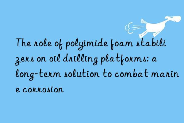 The role of polyimide foam stabilizers on oil drilling platforms: a long-term solution to combat marine corrosion