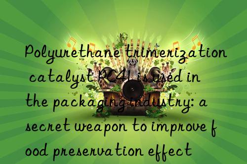 Polyurethane trimerization catalyst PC41 is used in the packaging industry: a secret weapon to improve food preservation effect