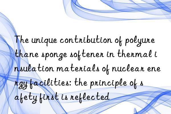 the unique contribution of polyurethane sponge softener in thermal insulation materials of nuclear energy facilities: the principle of safety first is reflected