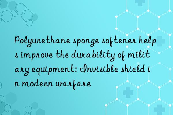 polyurethane sponge softener helps improve the durability of military equipment: invisible shield in modern warfare