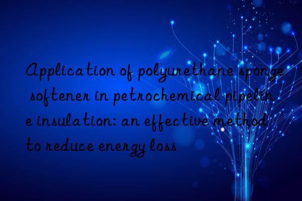 application of polyurethane sponge softener in petrochemical pipeline insulation: an effective method to reduce energy loss