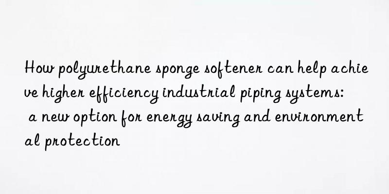 how polyurethane sponge softener can help achieve higher efficiency industrial piping systems: a new option for energy saving and environmental protection
