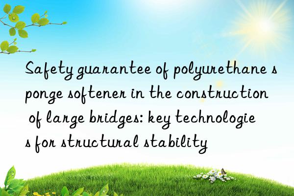 safety guarantee of polyurethane sponge softener in the construction of large bridges: key technologies for structural stability