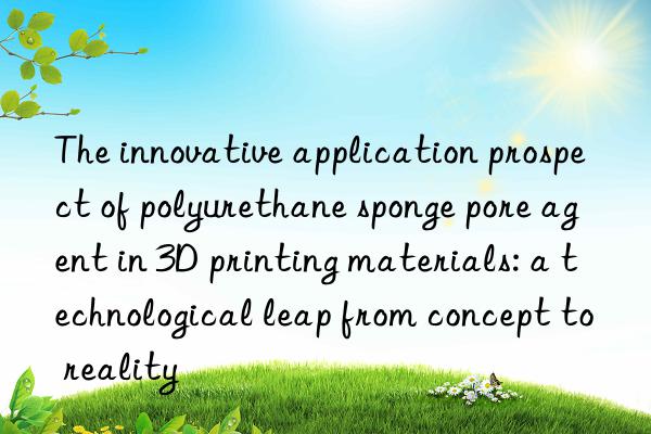 the innovative application prospect of polyurethane sponge pore agent in 3d printing materials: a technological leap from concept to reality
