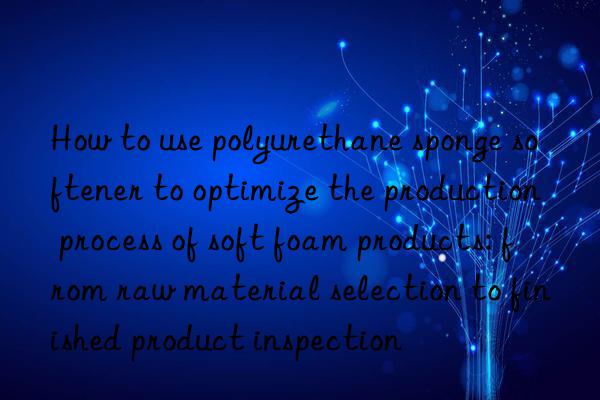 how to use polyurethane sponge softener to optimize the production process of soft foam products: from raw material selection to finished product inspection
