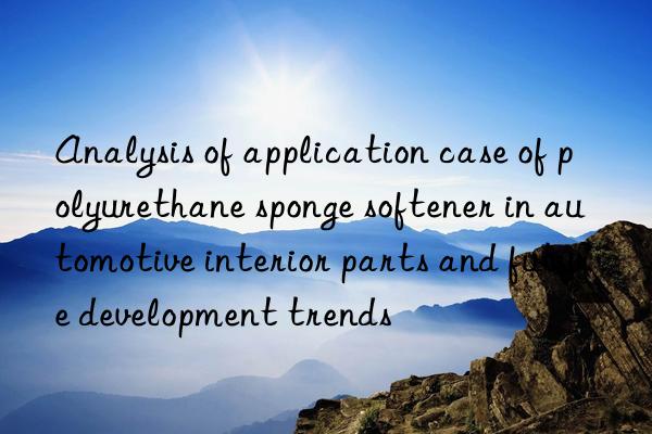 analysis of application case of polyurethane sponge softener in automotive interior parts and future development trends
