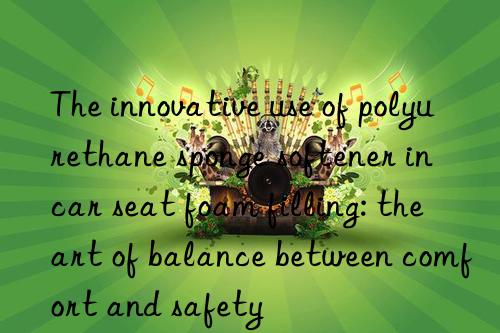 the innovative use of polyurethane sponge softener in car seat foam filling: the art of balance between comfort and safety