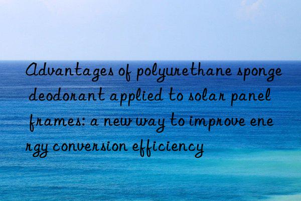 advantages of polyurethane sponge deodorant applied to solar panel frames: a new way to improve energy conversion efficiency