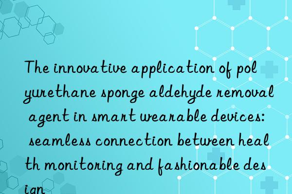 the innovative application of polyurethane sponge aldehyde removal agent in smart wearable devices: seamless connection between health monitoring and fashionable design