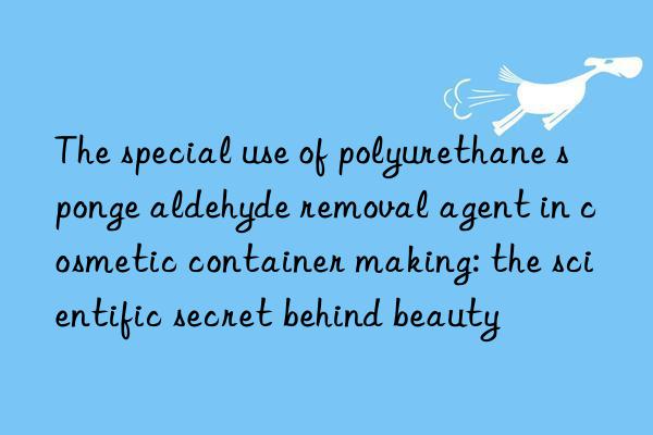 the special use of polyurethane sponge aldehyde removal agent in cosmetic container making: the scientific secret behind beauty