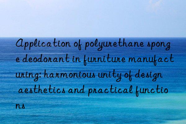 application of polyurethane sponge deodorant in furniture manufacturing: harmonious unity of design aesthetics and practical functions