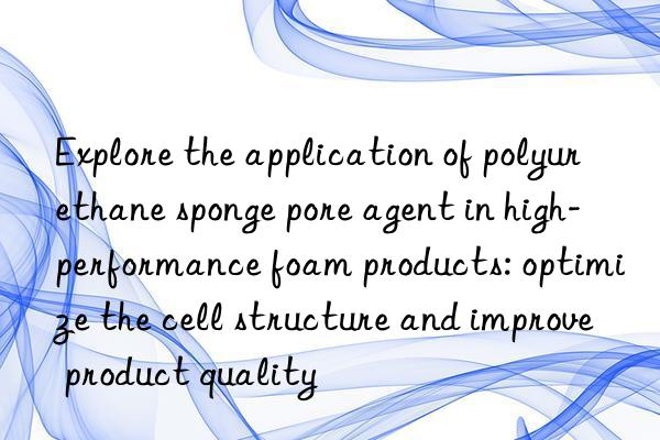 explore the application of polyurethane sponge pore agent in high-performance foam products: optimize the cell structure and improve product quality