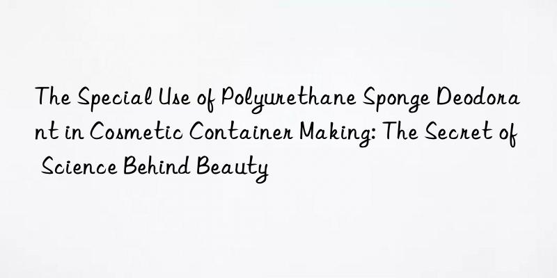 the special use of polyurethane sponge deodorant in cosmetic container making: the secret of science behind beauty