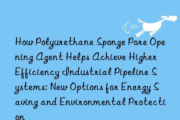 how polyurethane sponge pore opening agent helps achieve higher efficiency industrial pipeline systems: new options for energy saving and environmental protection