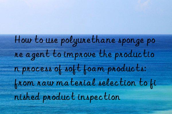 how to use polyurethane sponge pore agent to improve the production process of soft foam products: from raw material selection to finished product inspection
