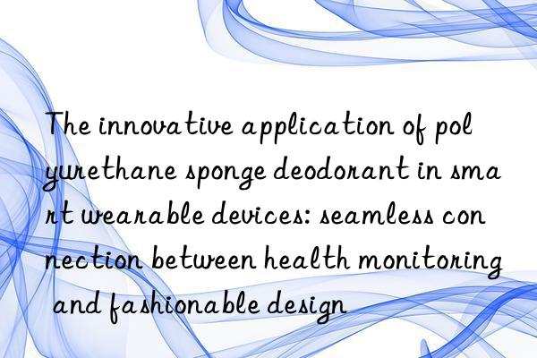 the innovative application of polyurethane sponge deodorant in smart wearable devices: seamless connection between health monitoring and fashionable design