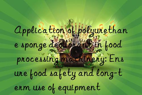 application of polyurethane sponge deodorant in food processing machinery: ensure food safety and long-term use of equipment