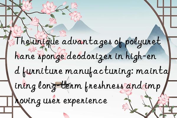 the unique advantages of polyurethane sponge deodorizer in high-end furniture manufacturing: maintaining long-term freshness and improving user experience