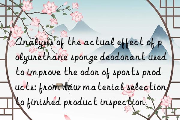 analysis of the actual effect of polyurethane sponge deodorant used to improve the odor of sports products: from raw material selection to finished product inspection