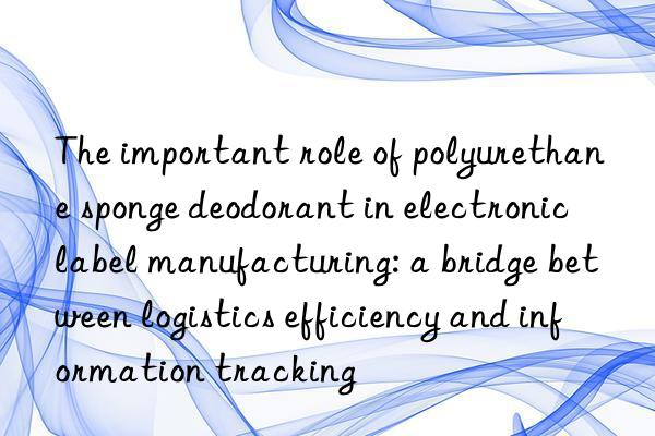 the important role of polyurethane sponge deodorant in electronic label manufacturing: a bridge between logistics efficiency and information tracking