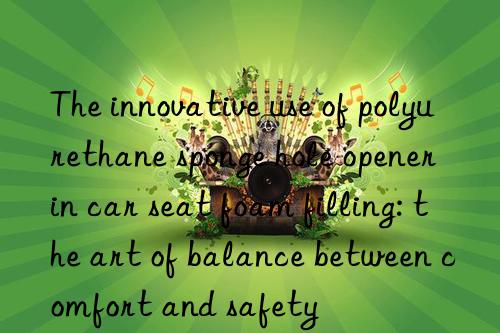 the innovative use of polyurethane sponge hole opener in car seat foam filling: the art of balance between comfort and safety