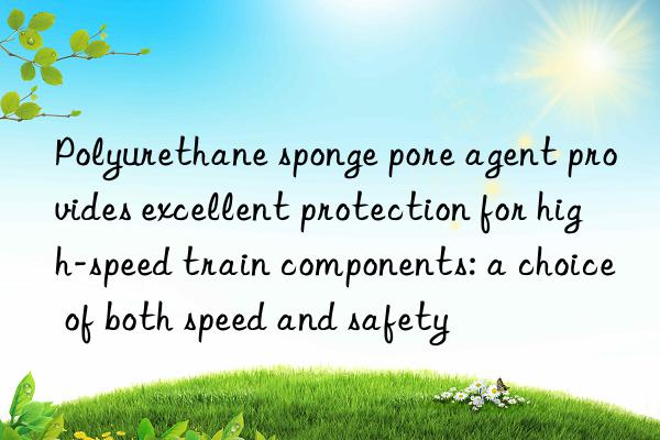 polyurethane sponge pore agent provides excellent protection for high-speed train components: a choice of both speed and safety