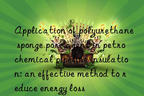 application of polyurethane sponge pore agent in petrochemical pipeline insulation: an effective method to reduce energy loss