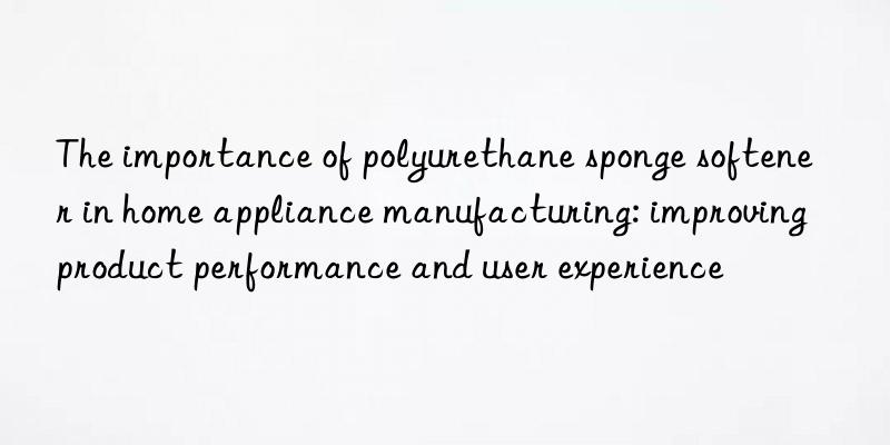 the importance of polyurethane sponge softener in home appliance manufacturing: improving product performance and user experience
