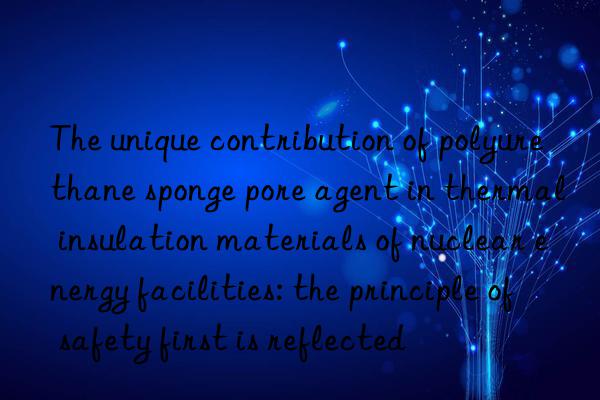 the unique contribution of polyurethane sponge pore agent in thermal insulation materials of nuclear energy facilities: the principle of safety first is reflected